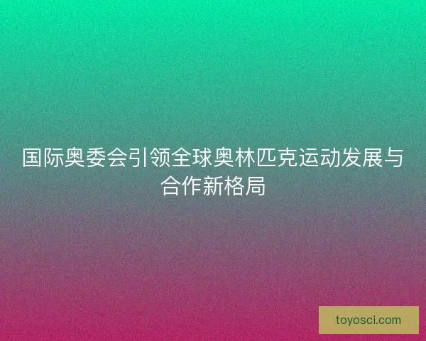 国际奥委会引领全球奥林匹克运动发展与合作新格局