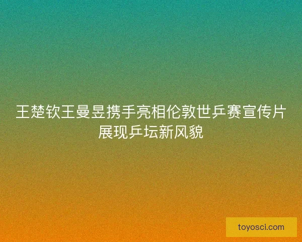 王楚钦王曼昱携手亮相伦敦世乒赛宣传片展现乒坛新风貌 王楚钦王曼昱携手亮相伦敦世乒赛宣传片展现乒坛新风貌