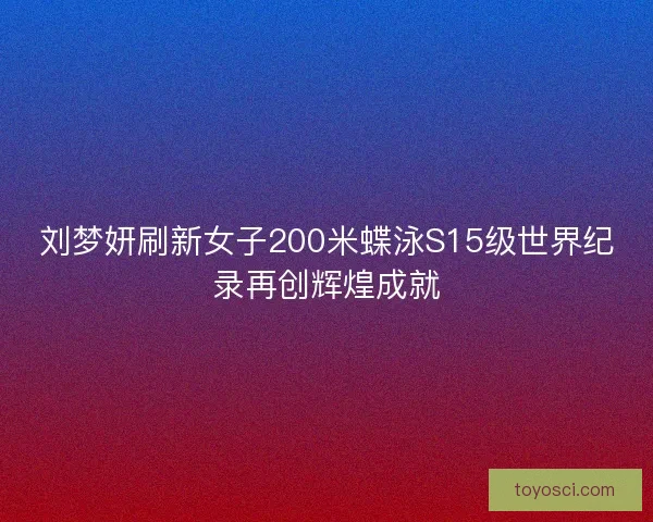 刘梦妍刷新女子200米蝶泳S15级世界纪录再创辉煌成就