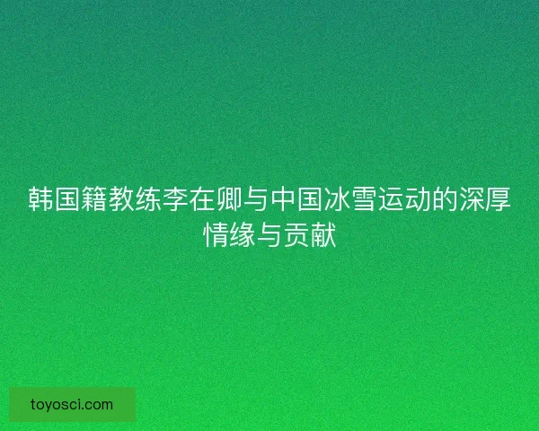 韩国籍教练李在卿与中国冰雪运动的深厚情缘与贡献 韩国籍教练李在卿与中国冰雪运动的深厚情缘与贡献