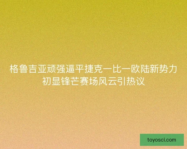 格鲁吉亚顽强逼平捷克一比一欧陆新势力初显锋芒赛场风云引热议 格鲁吉亚顽强逼平捷克一比一欧陆新势力初显锋芒赛场风云引热议