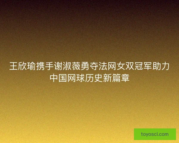 王欣瑜携手谢淑薇勇夺法网女双冠军助力中国网球历史新篇章 王欣瑜携手谢淑薇勇夺法网女双冠军助力中国网球历史新篇章