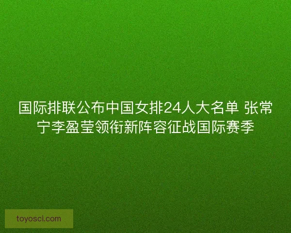 国际排联公布中国女排24人大名单 张常宁李盈莹领衔新阵容征战国际赛季
