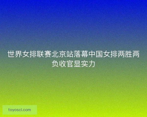 世界女排联赛北京站落幕中国女排两胜两负收官显实力 世界女排联赛北京站落幕中国女排两胜两负收官显实力