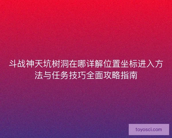 斗战神天坑树洞在哪详解位置坐标进入方法与任务技巧全面攻略指南 斗战神天坑树洞在哪详解位置坐标进入方法与任务技巧全面攻略指南