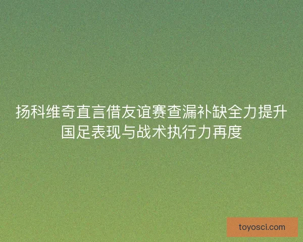 扬科维奇直言借友谊赛查漏补缺全力提升国足表现与战术执行力再度 扬科维奇直言借友谊赛查漏补缺全力提升国足表现与战术执行力再度